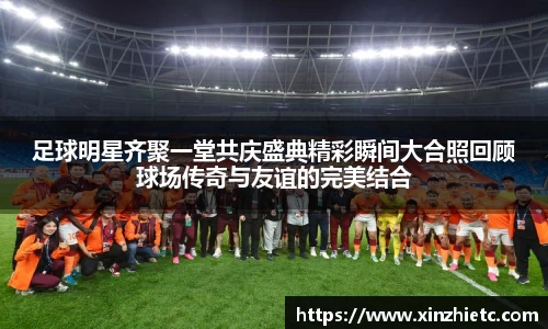 足球明星齐聚一堂共庆盛典精彩瞬间大合照回顾球场传奇与友谊的完美结合